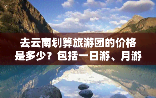 去云南划算旅游团的价格是多少？包括一日游、月游和整个月的价格。找到最适合你的旅行团！