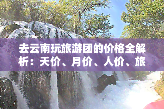 去云南玩旅游团的价格全解析：天价、月价、人价、旅行团价、适合的价，一网打尽！