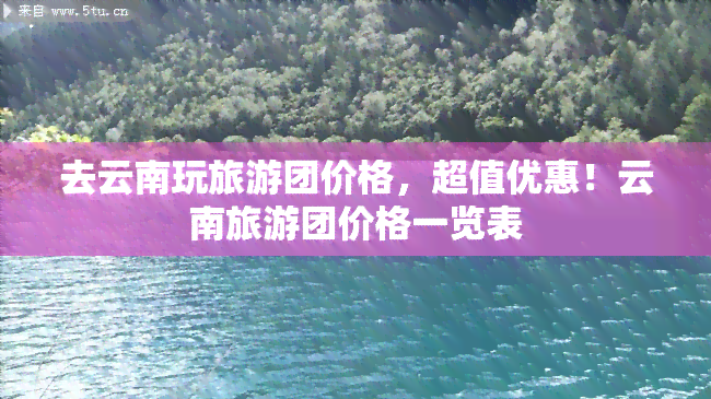 去云南玩旅游团价格，超值优惠！云南旅游团价格一览表