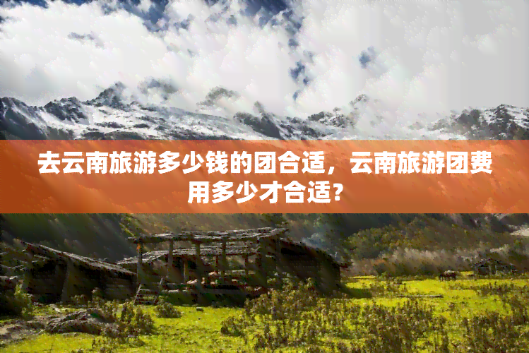 去云南旅游多少钱的团合适，云南旅游团费用多少才合适？