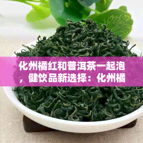 化州橘红和普洱茶一起泡，健饮品新选择：化州橘红与普洱茶的完美搭配