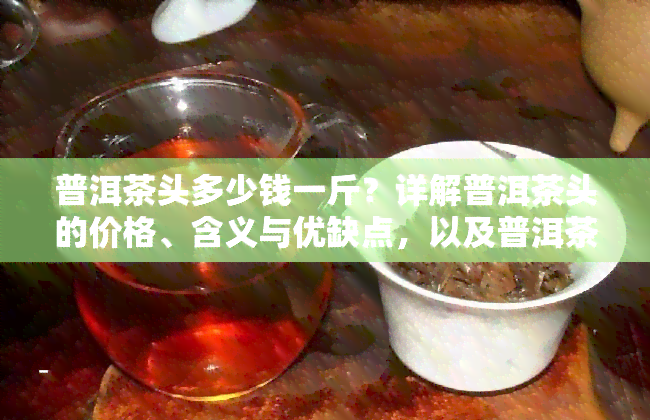 普洱茶头多少钱一斤？详解普洱茶头的价格、含义与优缺点，以及普洱茶唛头知识