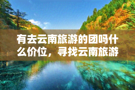 有去云南旅游的团吗什么价位，寻找云南旅游团？价格从低到高一网打尽！