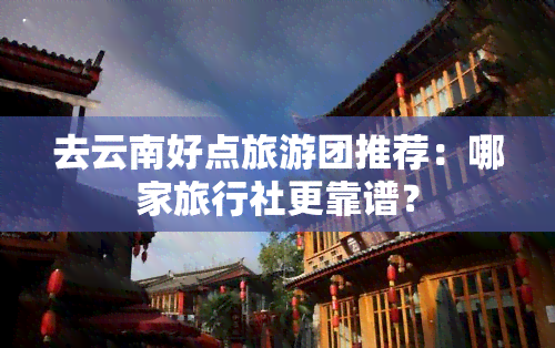 去云南好点旅游团推荐：哪家旅行社更靠谱？