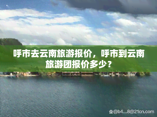 呼市去云南旅游报价，呼市到云南旅游团报价多少？