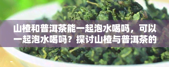 山楂和普洱茶能一起泡水喝吗，可以一起泡水喝吗？探讨山楂与普洱茶的搭配效果