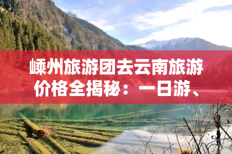 嵊州旅游团去云南旅游价格全揭秘：一日游、门票、总费用及二日游报价