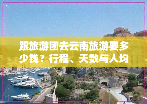 跟旅游团去云南旅游要多少钱？行程、天数与人均费用全揭秘！