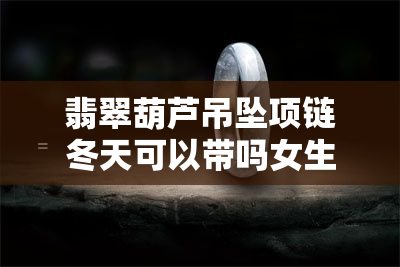 翡翠葫芦吊坠项链冬天可以带吗女生，冬季如何搭配翡翠葫芦吊坠项链？女生必看！