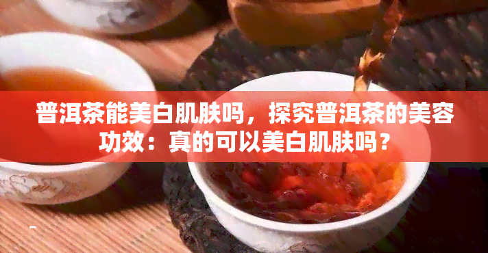 普洱茶能美白肌肤吗，探究普洱茶的美容功效：真的可以美白肌肤吗？