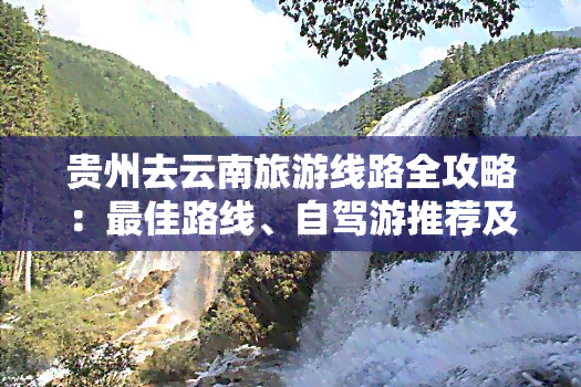 贵州去云南旅游线路全攻略：更佳路线、自驾游推荐及详细玩乐指南