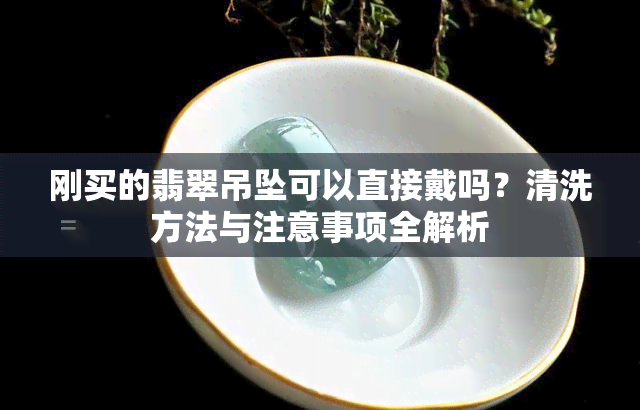 刚买的翡翠吊坠可以直接戴吗？清洗方法与注意事项全解析