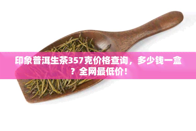 印象普洱生茶357克价格查询，多少钱一盒？全网更低价！