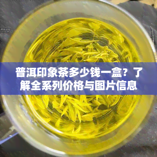 普洱印象茶多少钱一盒？了解全系列价格与图片信息