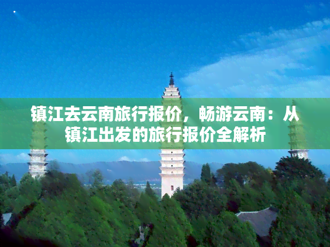 镇江去云南旅行报价，畅游云南：从镇江出发的旅行报价全解析