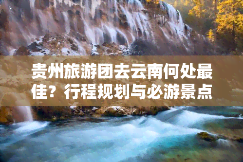 贵州旅游团去云南何处更佳？行程规划与必游景点推荐！