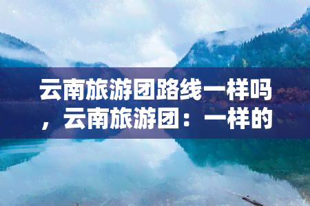 云南旅游团路线一样吗，云南旅游团：一样的路线，不一样的体验？