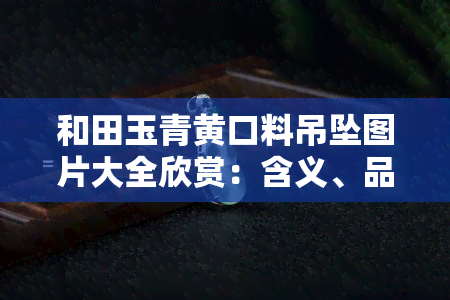 和田玉青黄口料吊坠图片大全欣赏：含义、品质与收藏价值解析