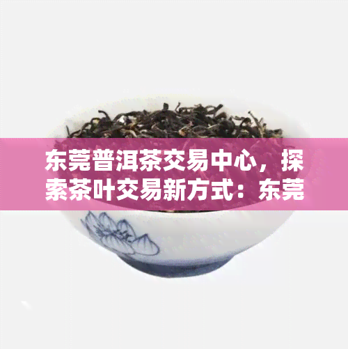 东莞普洱茶交易中心，探索茶叶交易新方式：东莞普洱茶交易中心引领行业发展