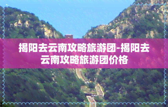 揭阳去云南攻略旅游团-揭阳去云南攻略旅游团价格