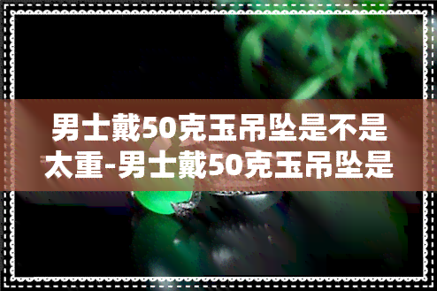 男士戴50克玉吊坠是不是太重-男士戴50克玉吊坠是不是太重了呢