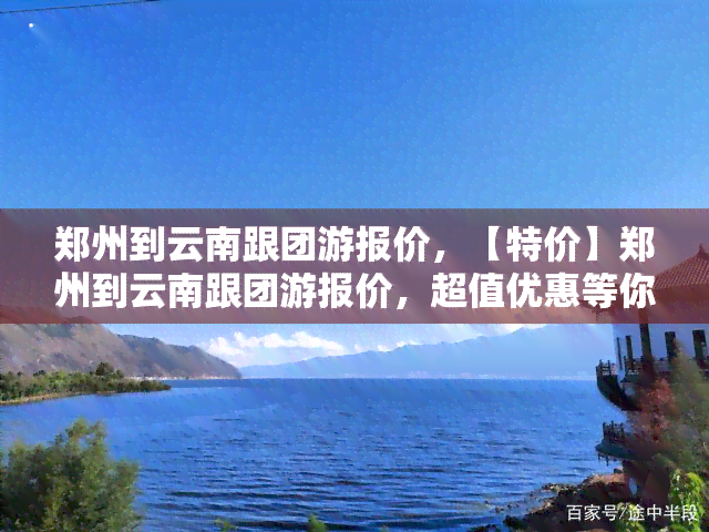 郑州到云南跟团游报价，【特价】郑州到云南跟团游报价，超值优惠等你来！