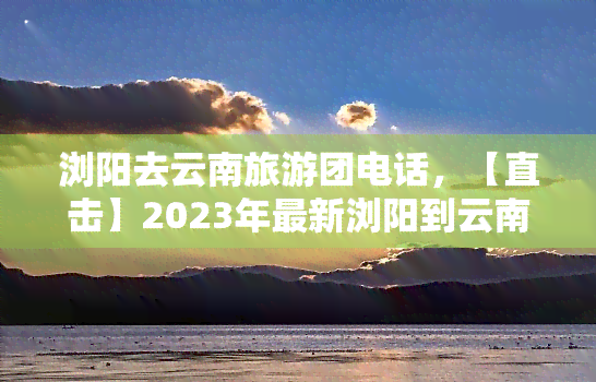 浏阳去云南旅游团电话，【直击】2023年最新浏阳到云南旅游团报价及联系方式