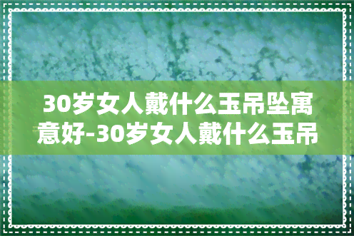 30岁女人戴什么玉吊坠寓意好-30岁女人戴什么玉吊坠寓意好呢