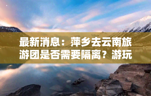 最新消息：萍乡去云南旅游团是否需要隔离？游玩费用及行程安排全揭秘！