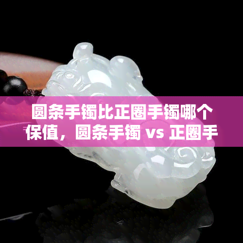 圆条手镯比正圈手镯哪个保值，圆条手镯 vs 正圈手镯：哪个更具有保值性？