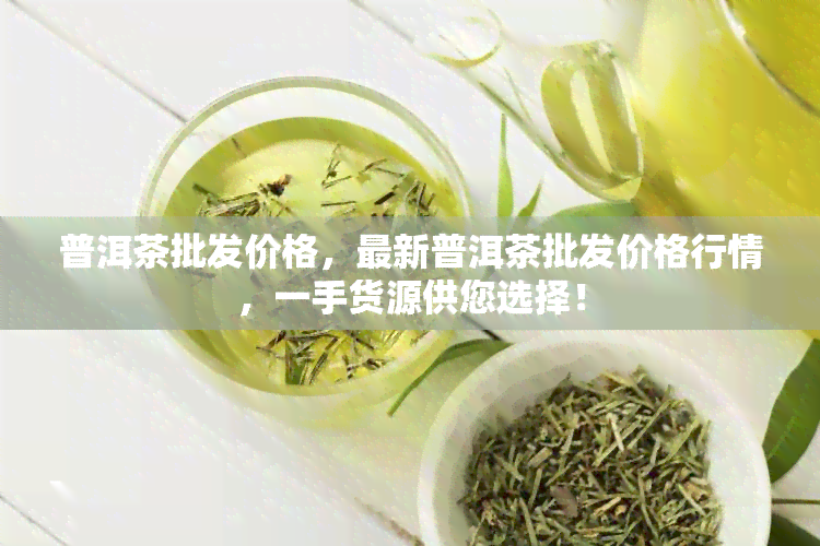 普洱茶批发价格，最新普洱茶批发价格行情，一手货源供您选择！