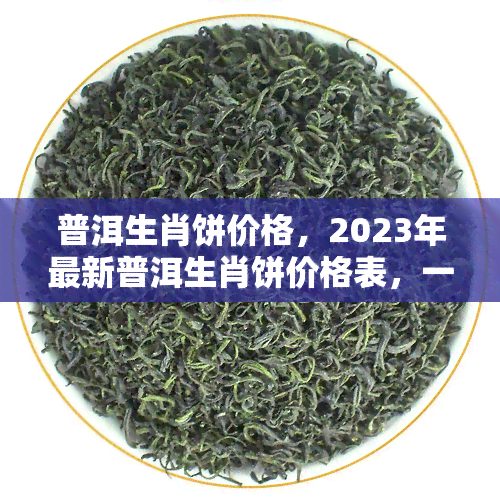 普洱生肖饼价格，2023年最新普洱生肖饼价格表，一网打尽全市场行情！