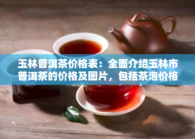 玉林普洱茶价格表：全面介绍玉林市普洱茶的价格及图片，包括茶泡价格和普洱玉林公司的简介