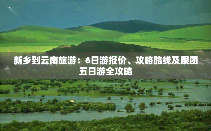 新乡到云南旅游：6日游报价、攻略路线及跟团五日游全攻略