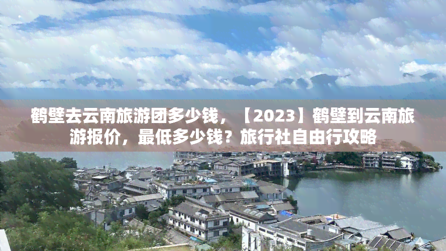 鹤壁去云南旅游团多少钱，【2023】鹤壁到云南旅游报价，更低多少钱？旅行社自由行攻略