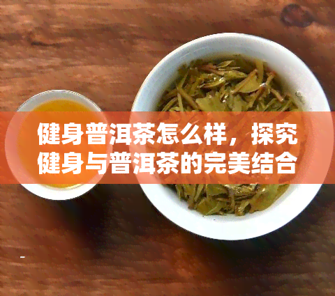 健身普洱茶怎么样，探究健身与普洱茶的完美结合：健身普洱茶的效果如何？