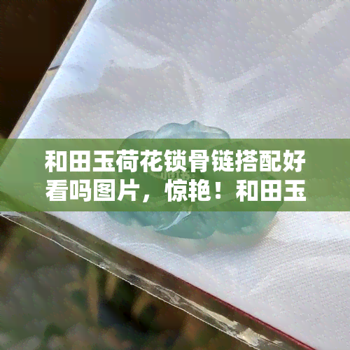 和田玉荷花锁骨链搭配好看吗图片，惊艳！和田玉荷花锁骨链的美图搭配推荐