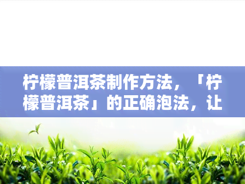 柠檬普洱茶制作方法，「柠檬普洱茶」的正确泡法，让你轻松掌握健饮品的制作秘诀！