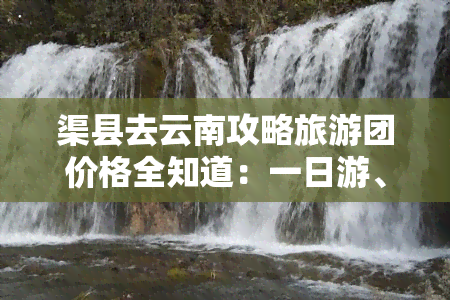 渠县去云南攻略旅游团价格全知道：一日游、月游、具体费用及自驾路线、里程数，还有旅游团联系方式！