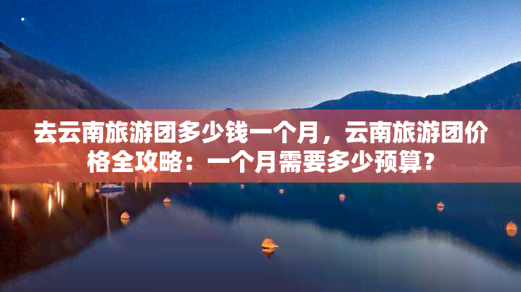 去云南旅游团多少钱一个月，云南旅游团价格全攻略：一个月需要多少预算？