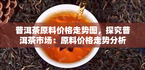 普洱茶原料价格走势图，探究普洱茶市场：原料价格走势分析