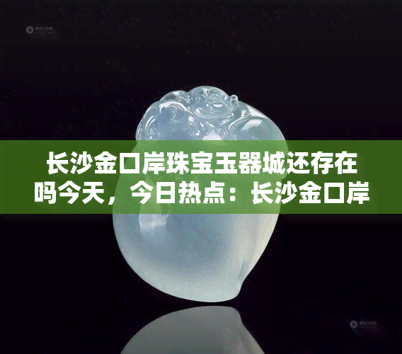 长沙金口岸珠宝玉器城还存在吗今天，今日热点：长沙金口岸珠宝玉器城现状如何？是否还在运营？