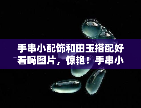 手串小配饰和田玉搭配好看吗图片，惊艳！手串小配饰与和田玉的完美搭配，图片欣赏