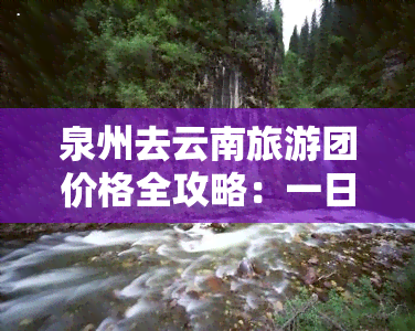 泉州去云南旅游团价格全攻略：一日游、往返票及总费用详解