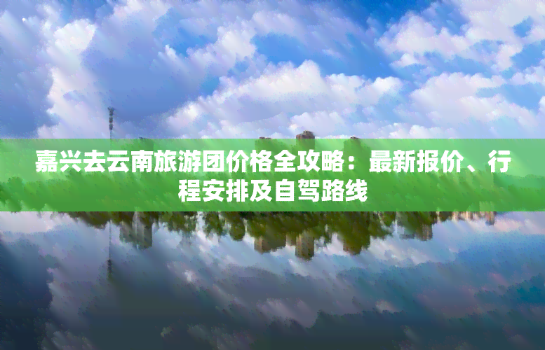 嘉兴去云南旅游团价格全攻略：最新报价、行程安排及自驾路线