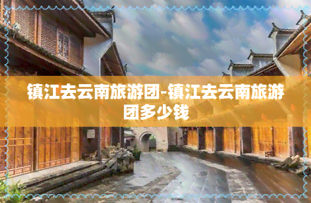 镇江去云南旅游团-镇江去云南旅游团多少钱