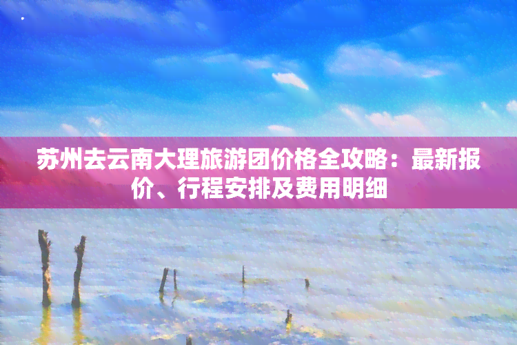 苏州去云南大理旅游团价格全攻略：最新报价、行程安排及费用明细