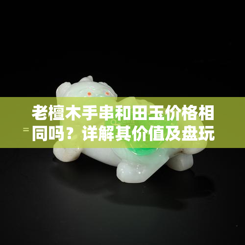 老檀木手串和田玉价格相同吗？详解其价值及盘玩技巧