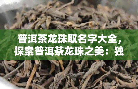 普洱茶龙珠取名字大全，探索普洱茶龙珠之美：独特命名全解析