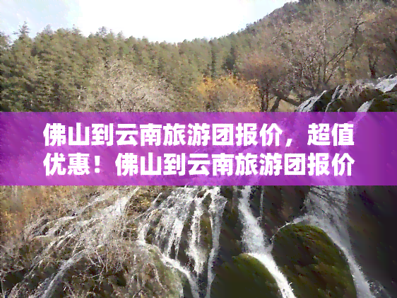 佛山到云南旅游团报价，超值优惠！佛山到云南旅游团报价出炉，赶快行动吧！